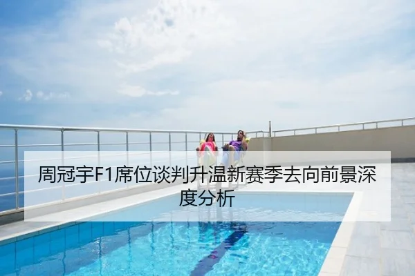 周冠宇F1席位谈判升温新赛季去向前景深度分析