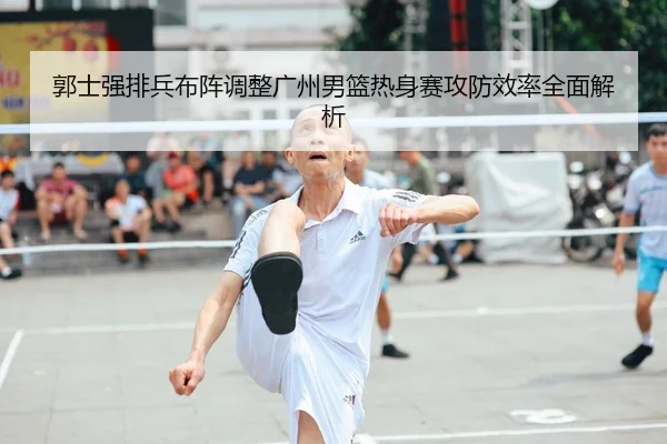 郭士强排兵布阵调整广州男篮热身赛攻防效率全面解析