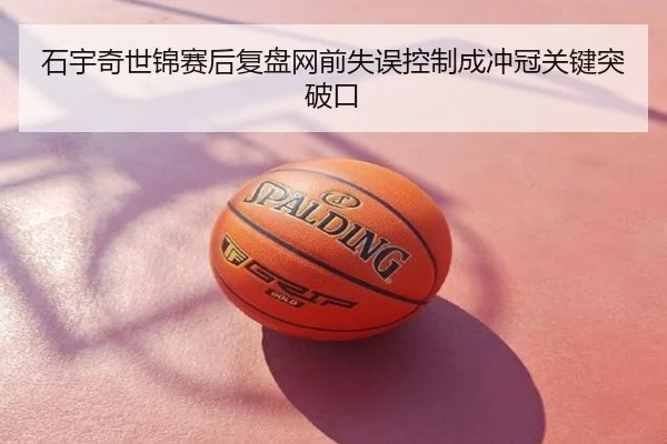 石宇奇世锦赛后复盘网前失误控制成冲冠关键突破口