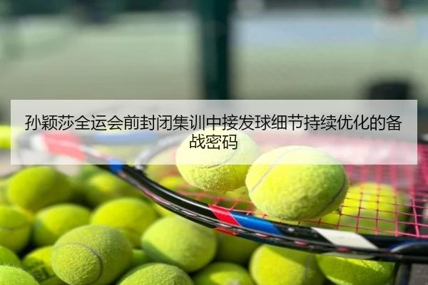 孙颖莎全运会前封闭集训中接发球细节持续优化的备战密码