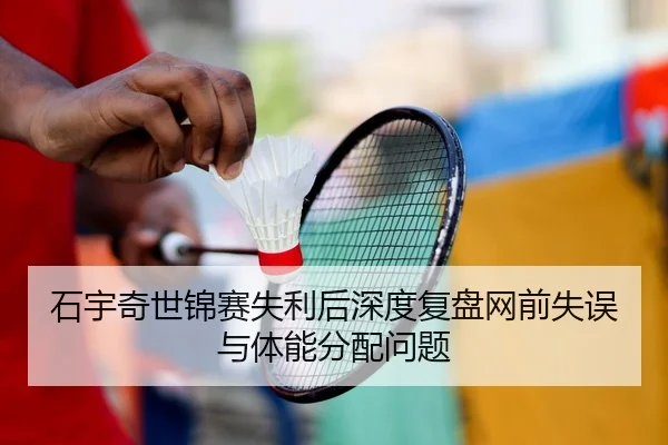 石宇奇世锦赛失利后深度复盘网前失误与体能分配问题