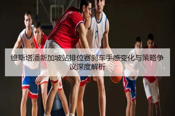 维斯塔潘新加坡站排位赛刹车手感变化与策略争议深度解析
