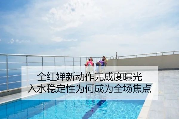 全红婵新动作完成度曝光 入水稳定性为何成为全场焦点